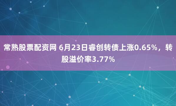 常熟股票配资网 6月23日睿创转债上涨0.65%，转股溢价率3.77%