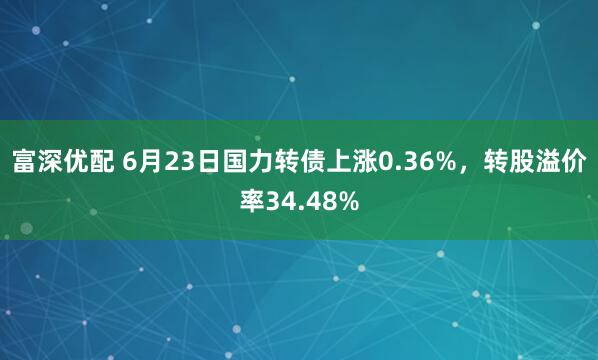 富深优配 6月23日国力转债上涨0.36%，转股溢价率34.48%