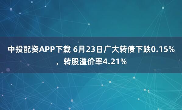 中投配资APP下载 6月23日广大转债下跌0.15%，转股溢价率4.21%