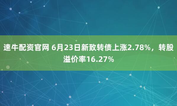 速牛配资官网 6月23日新致转债上涨2.78%，转股溢价率16.27%