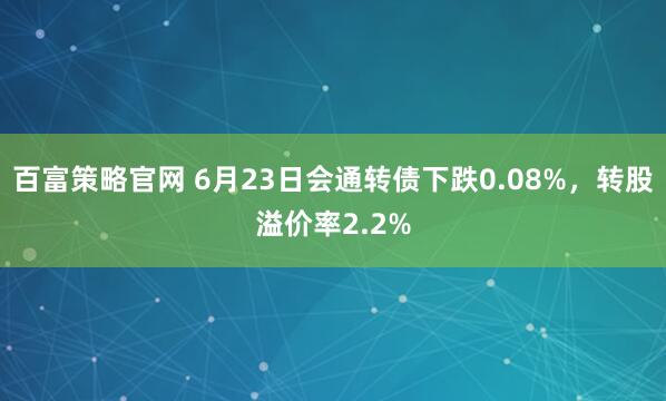百富策略官网 6月23日会通转债下跌0.08%，转股溢价率2.2%