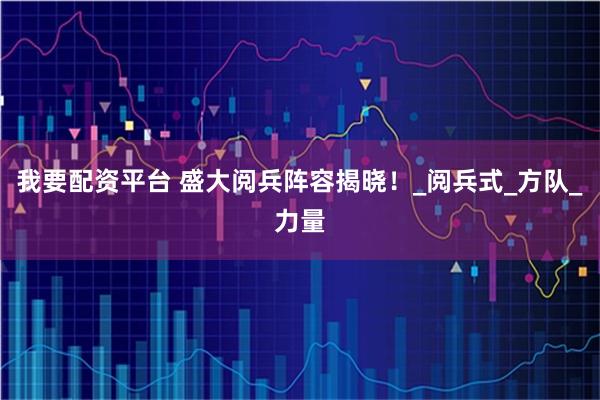 我要配资平台 盛大阅兵阵容揭晓！_阅兵式_方队_力量