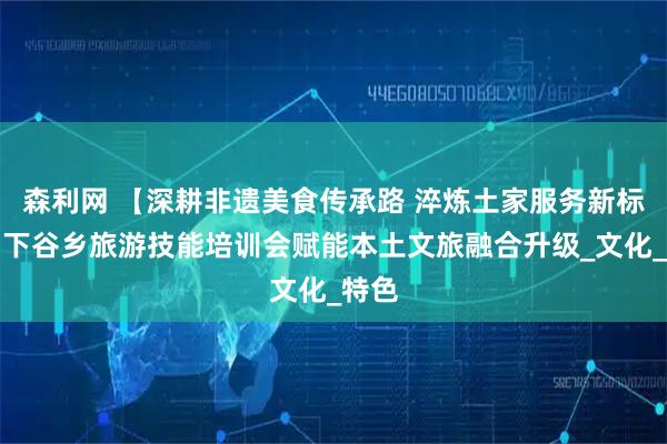 森利网 【深耕非遗美食传承路 淬炼土家服务新标杆】下谷乡旅游技能培训会赋能本土文旅融合升级_文化_特色