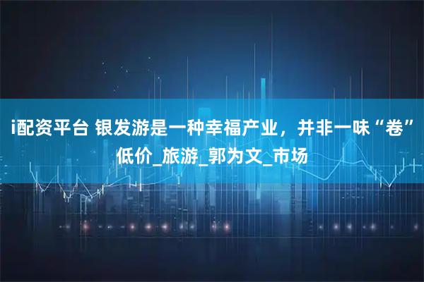 i配资平台 银发游是一种幸福产业，并非一味“卷”低价_旅游_郭为文_市场