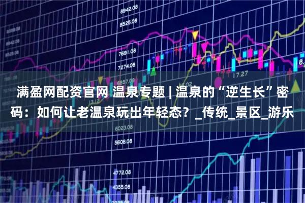 满盈网配资官网 温泉专题 | 温泉的“逆生长”密码：如何让老温泉玩出年轻态？_传统_景区_游乐