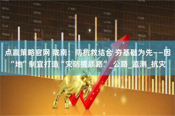 点赢策略官网 陇南：防抗救结合 夯基础为先——因“地”制宜打造“灾防提质路”_公路_监测_抗灾