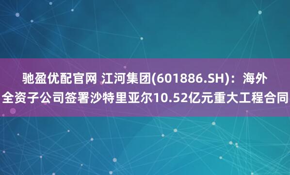 驰盈优配官网 江河集团(601886.SH)：海外全资子公司签署沙特里亚尔10.52亿元重大工程合同