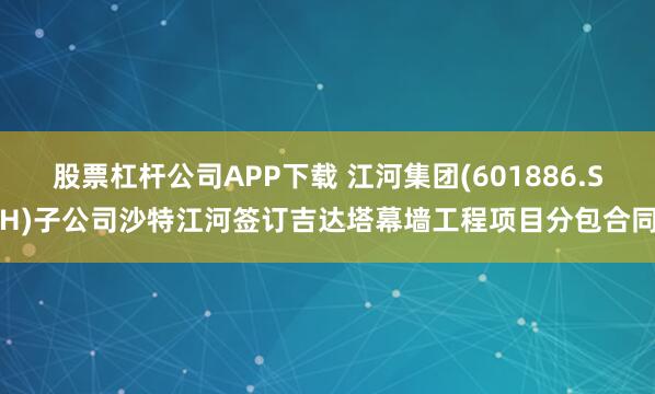 股票杠杆公司APP下载 江河集团(601886.SH)子公司沙特江河签订吉达塔幕墙工程项目分包合同