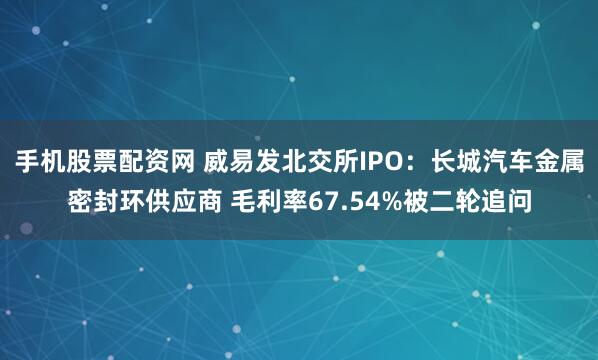 手机股票配资网 威易发北交所IPO：长城汽车金属密封环供应商 毛利率67.54%被二轮追问