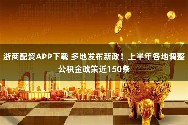浙商配资APP下载 多地发布新政！上半年各地调整公积金政策近150条