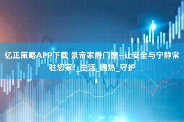 亿正策略APP下载 景帝家爵门窗—让安全与宁静常驻您家!_生活_隔热_守护