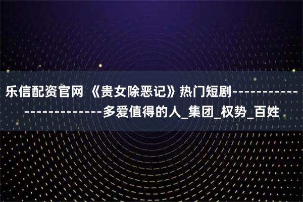 乐信配资官网 《贵女除恶记》热门短剧------------------------多爱值得的人_集团_权势_百姓