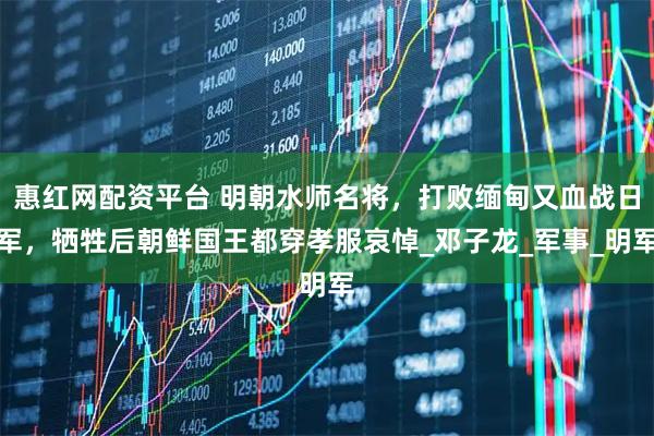 惠红网配资平台 明朝水师名将，打败缅甸又血战日军，牺牲后朝鲜国王都穿孝服哀悼_邓子龙_军事_明军