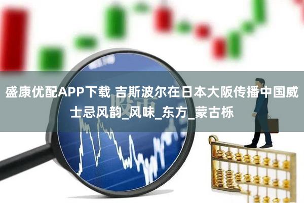 盛康优配APP下载 吉斯波尔在日本大阪传播中国威士忌风韵_风味_东方_蒙古栎