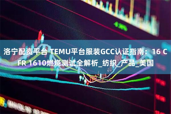 洛宁配资平台 TEMU平台服装GCC认证指南：16 CFR 1610燃烧测试全解析_纺织_产品_美国
