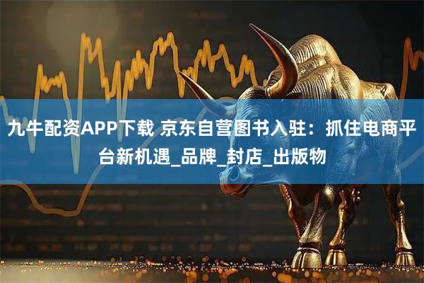 九牛配资APP下载 京东自营图书入驻：抓住电商平台新机遇_品牌_封店_出版物