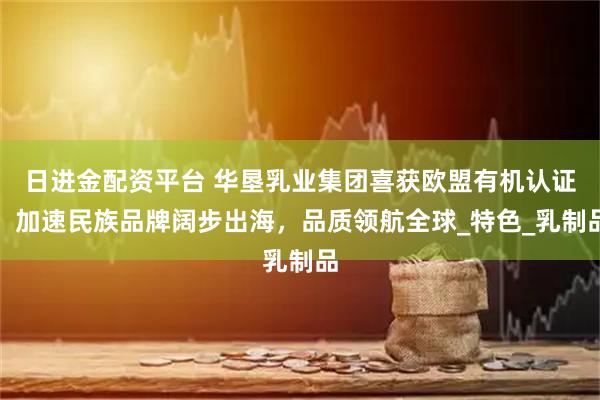 日进金配资平台 华垦乳业集团喜获欧盟有机认证，加速民族品牌阔步出海，品质领航全球_特色_乳制品
