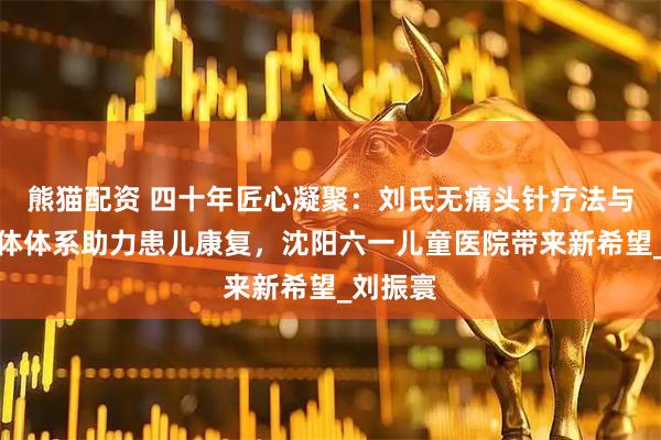 熊猫配资 四十年匠心凝聚：刘氏无痛头针疗法与三维一体体系助力患儿康复，沈阳六一儿童医院带来新希望_刘振寰