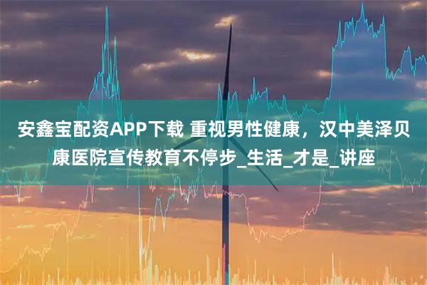 安鑫宝配资APP下载 重视男性健康，汉中美泽贝康医院宣传教育不停步_生活_才是_讲座