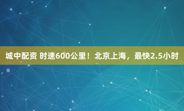 城中配资 时速600公里!北京上海,最快2.5小时