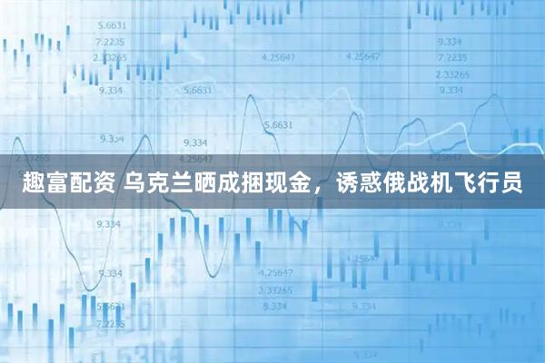 趣富配资 乌克兰晒成捆现金，诱惑俄战机飞行员