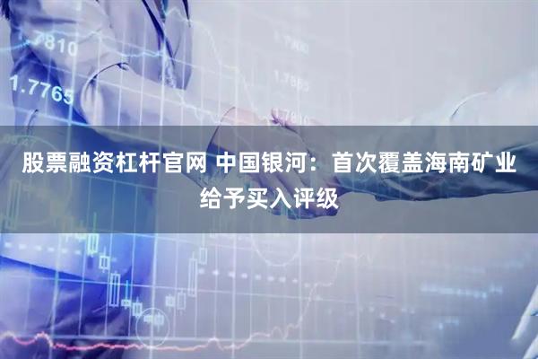 股票融资杠杆官网 中国银河：首次覆盖海南矿业给予买入评级