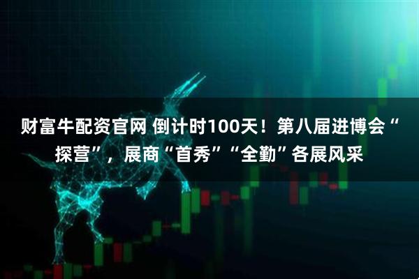 财富牛配资官网 倒计时100天！第八届进博会“探营”，展商“首秀”“全勤”各展风采
