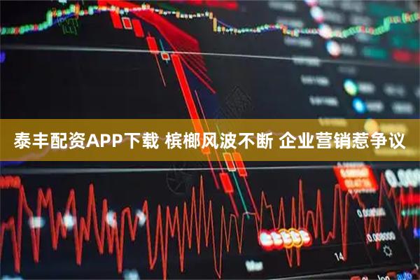 泰丰配资APP下载 槟榔风波不断 企业营销惹争议