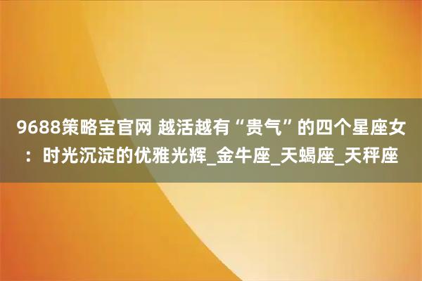 9688策略宝官网 越活越有“贵气”的四个星座女：时光沉淀的优雅光辉_金牛座_天蝎座_天秤座