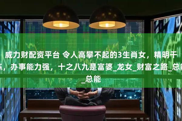 威力财配资平台 令人高攀不起的3生肖女，精明干练，办事能力强，十之八九是富婆_龙女_财富之路_总能