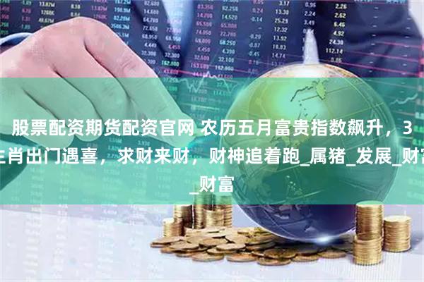 股票配资期货配资官网 农历五月富贵指数飙升，3生肖出门遇喜，求财来财，财神追着跑_属猪_发展_财富
