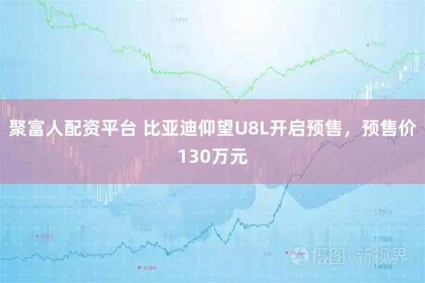 聚富人配资平台 比亚迪仰望U8L开启预售，预售价130万元