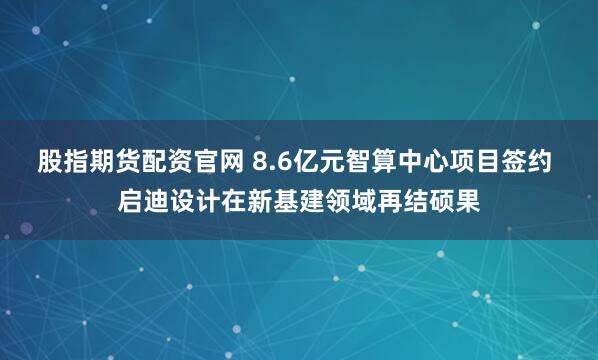 股指期货配资官网 8.6亿元智算中心项目签约 启迪设计在新基建领域再结硕果