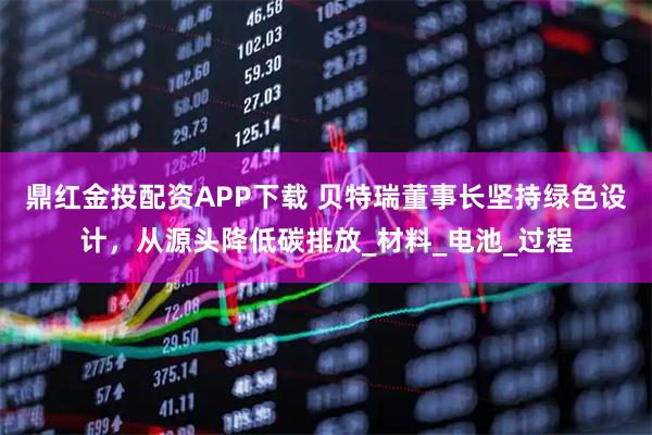 鼎红金投配资APP下载 贝特瑞董事长坚持绿色设计，从源头降低碳排放_材料_电池_过程