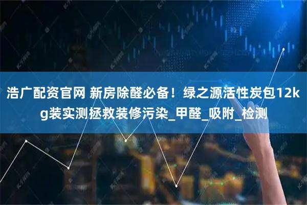 浩广配资官网 新房除醛必备！绿之源活性炭包12kg装实测拯救装修污染_甲醛_吸附_检测