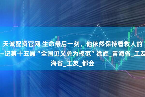 天诚配资官网 生命最后一刻，他依然保持着救人的姿势——记第十五届“全国见义勇为模范”徐辉_青海省_工友_都会