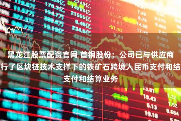 黑龙江股票配资官网 首钢股份：公司已与供应商尝试进行了区块链技术支撑下的铁矿石跨境人民币支付和结算业务
