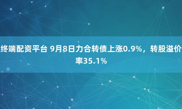 终端配资平台 9月8日力合转债上涨0.9%，转股溢价率35.1%