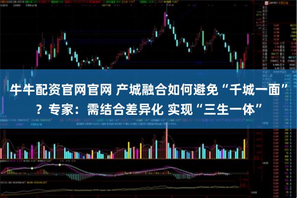 牛牛配资官网官网 产城融合如何避免“千城一面”？专家：需结合差异化 实现“三生一体”