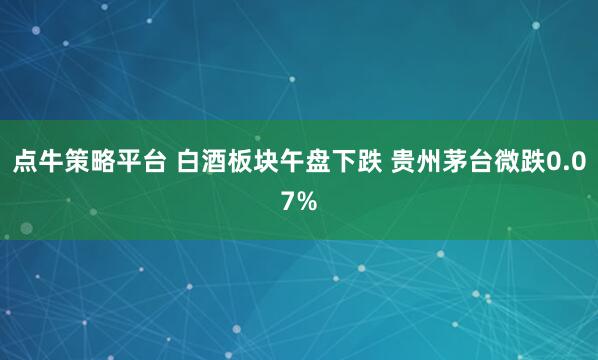 点牛策略平台 白酒板块午盘下跌 贵州茅台微跌0.07%