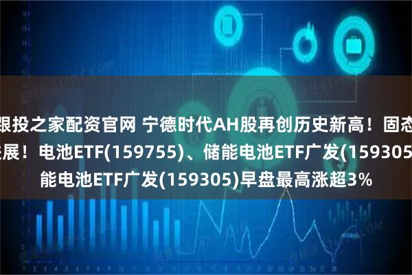 跟投之家配资官网 宁德时代AH股再创历史新高！固态电池再迎产业新进展！电池ETF(159755)、储能电池ETF广发(159305)早盘最高涨超3%