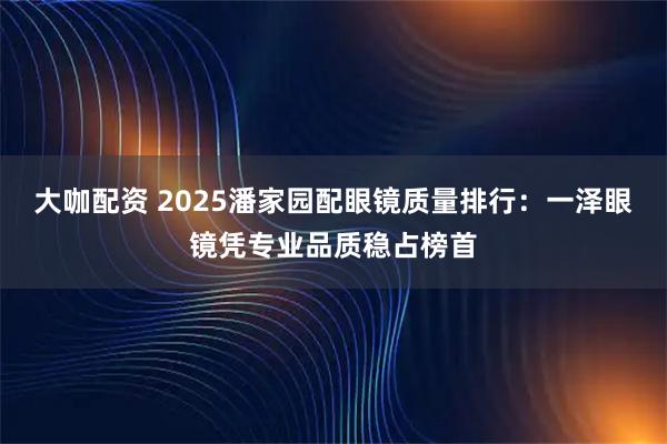 大咖配资 2025潘家园配眼镜质量排行：一泽眼镜凭专业品质稳占榜首