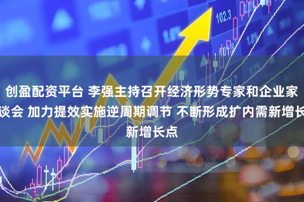 创盈配资平台 李强主持召开经济形势专家和企业家座谈会 加力提效实施逆周期调节 不断形成扩内需新增长点
