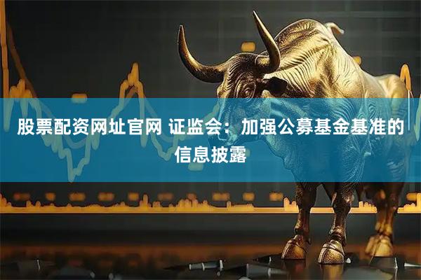 股票配资网址官网 证监会：加强公募基金基准的信息披露