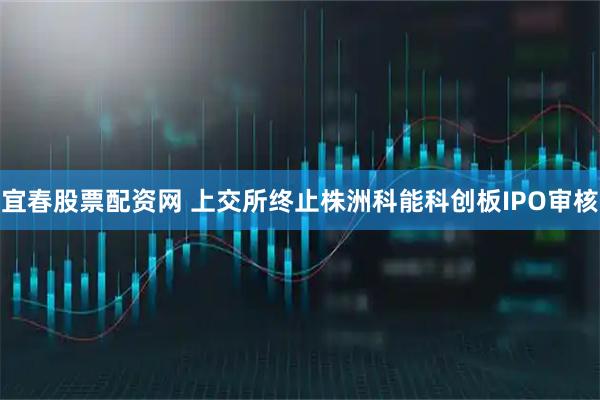 宜春股票配资网 上交所终止株洲科能科创板IPO审核