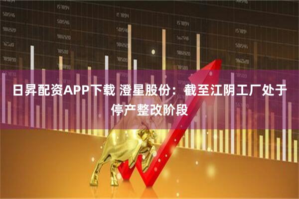 日昇配资APP下载 澄星股份：截至江阴工厂处于停产整改阶段