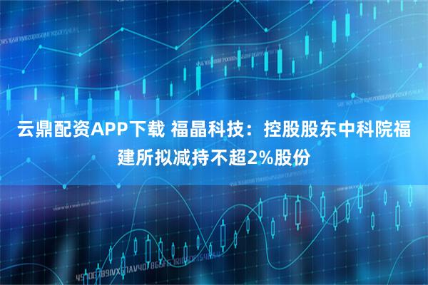云鼎配资APP下载 福晶科技：控股股东中科院福建所拟减持不超2%股份