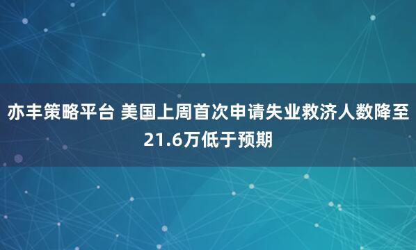 亦丰策略平台 美国上周首次申请失业救济人数降至21.6万低于预期