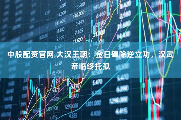 中股配资官网 大汉王朝：金日磾除逆立功，汉武帝临终托孤
