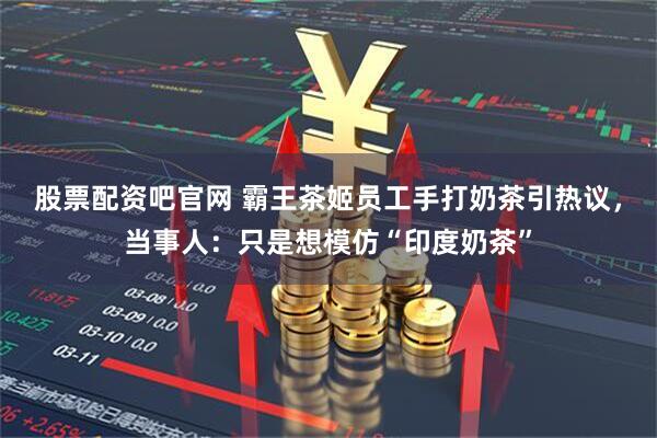 股票配资吧官网 霸王茶姬员工手打奶茶引热议，当事人：只是想模仿“印度奶茶”